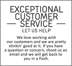 Exceptional customer service. Let us help. We love working with our customers and we are pretty stinkin’ good at it. If you have a questions or concern, shoot us an email and we will get back to you in a flash.